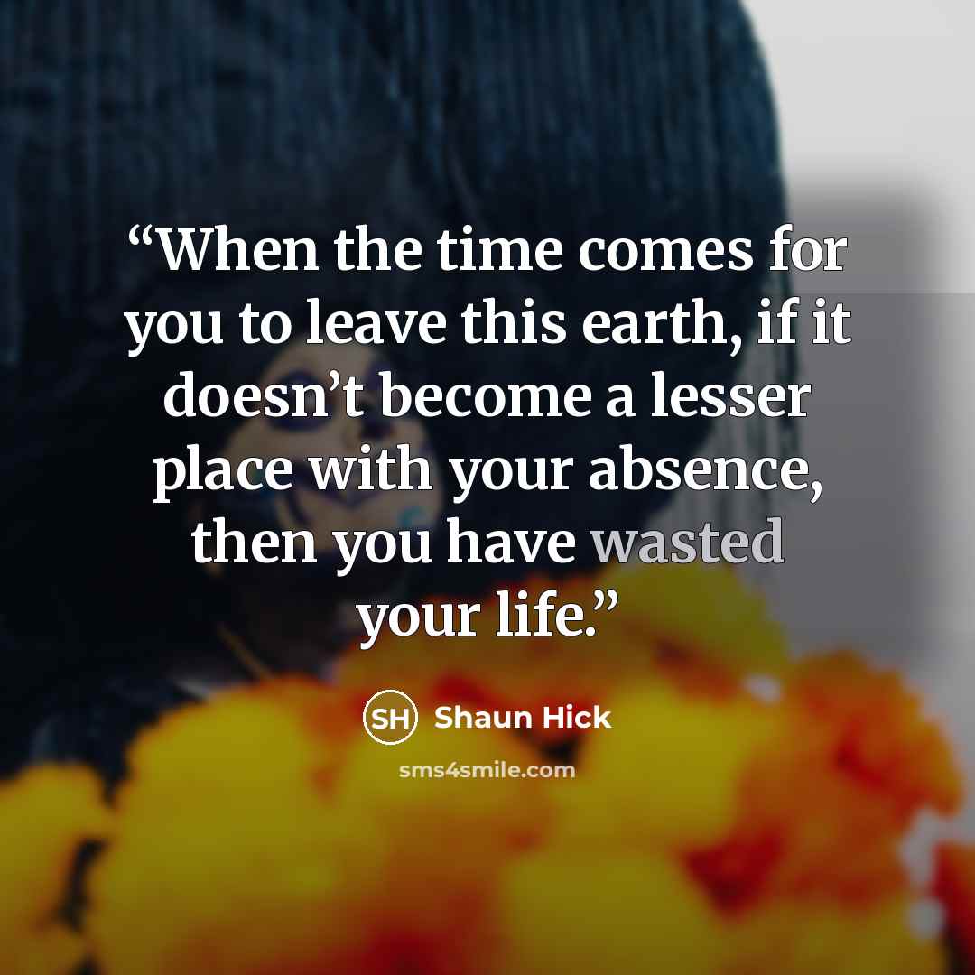 “When the time comes for you to leave this earth, if it doesn’t become a lesser place with your absence, then you have wasted your life.” quote by Shaun Hick