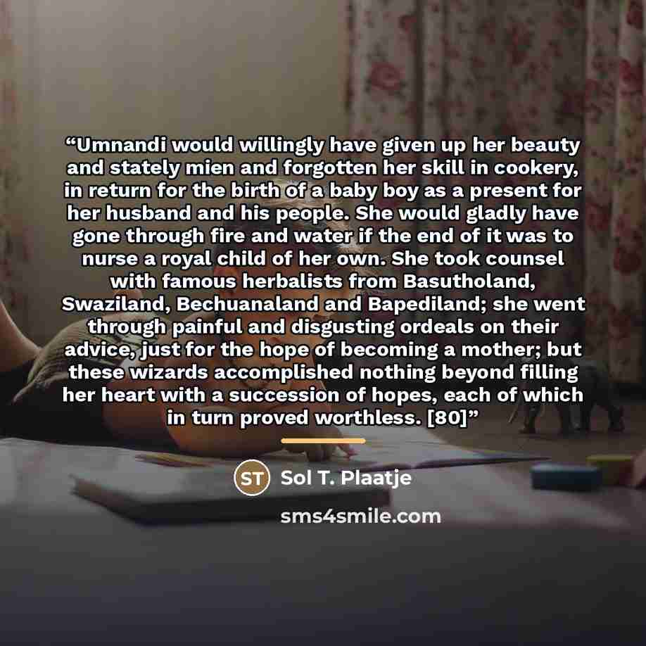 “Umnandi would willingly have given up her beauty and stately mien and forgotten her skill in cookery, in return for the birth of a baby boy as a present for her husband and his people. She would gladly have gone through fire and water if the end of it was to nurse a royal child of her own. She…” quote by Sol T. Plaatje
