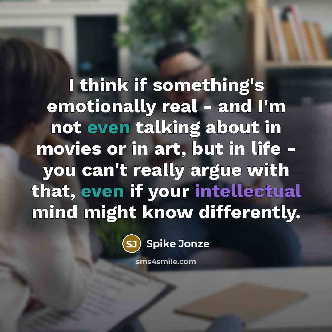 “I think if something's emotionally real - and I'm not even talking about in movies or in art, but in life - you can't really argue with that, even if your intellectual mind might know differently.” quote by Spike Jonze