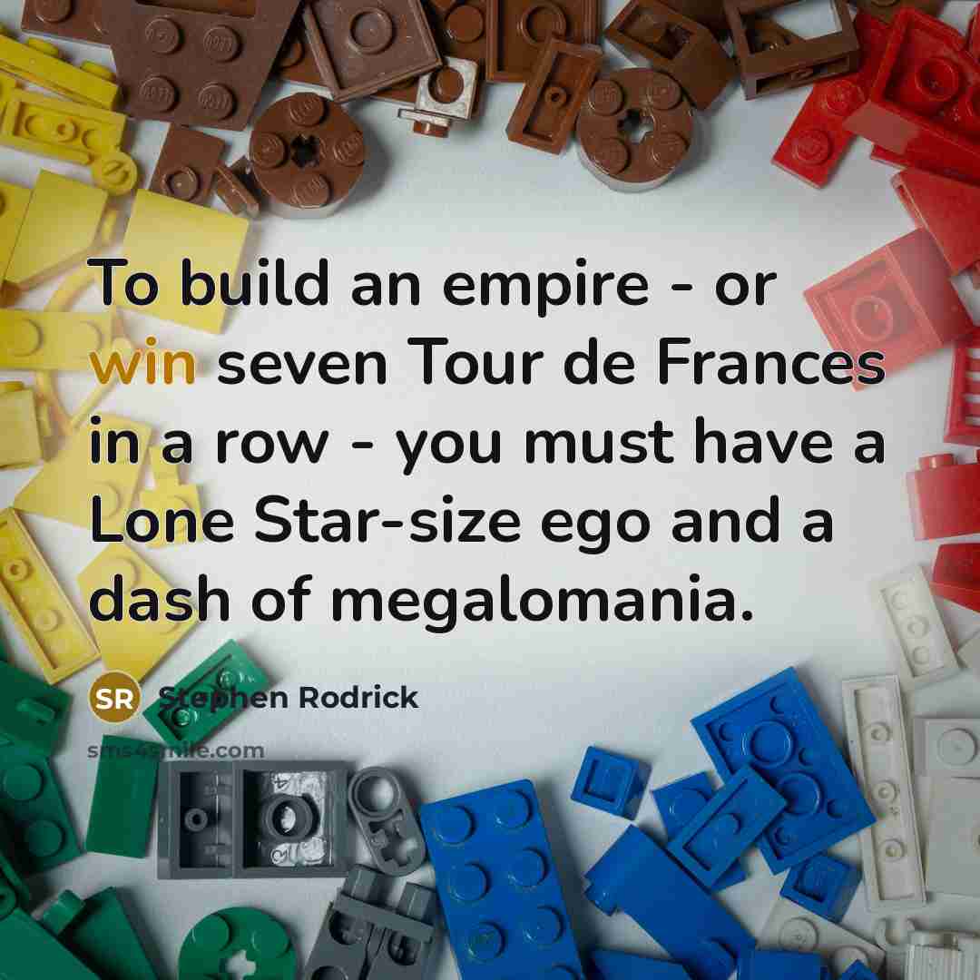 “To build an empire - or win seven Tour de Frances in a row - you must have a Lone Star-size ego and a dash of megalomania.” quote by Stephen Rodrick
