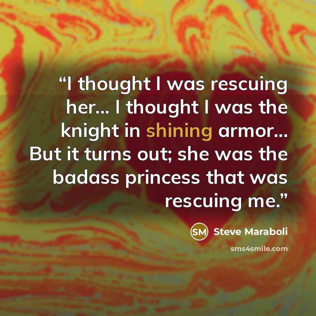 “I thought I was rescuing her... I thought I was the knight in shining armor... But it turns out; she was the badass princess that was rescuing me.” quote by Steve Maraboli