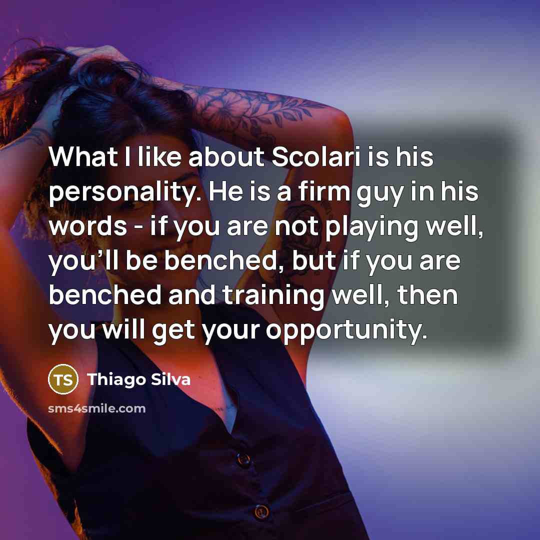 “What I like about Scolari is his personality. He is a firm guy in his words - if you are not playing well, you'll be benched, but if you are benched and training well, then you will get your opportunity.” quote by Thiago Silva