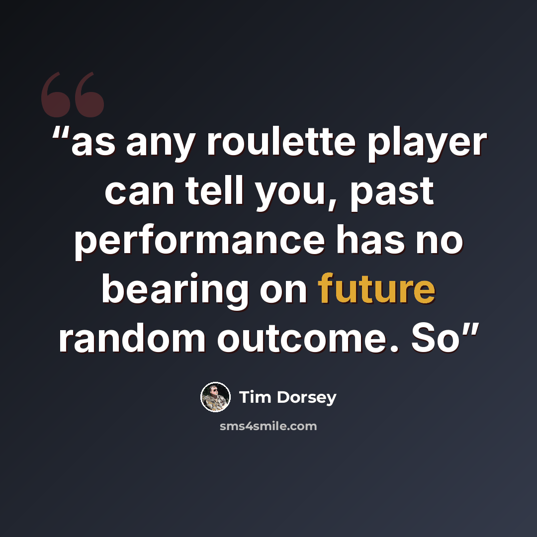 “as any roulette player can tell you, past performance has no bearing on future random outcome. So” quote by Tim Dorsey