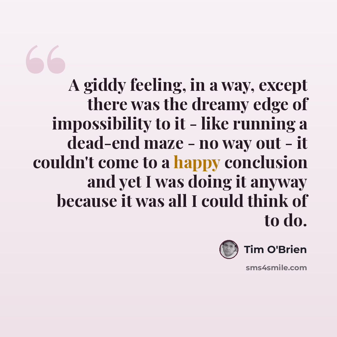 “A giddy feeling, in a way, except there was the dreamy edge of impossibility to it - like running a dead-end maze - no way out - it couldn't come to a happy conclusion and yet I was doing it anyway because it was all I could think of to do.” quote by Tim O'Brien