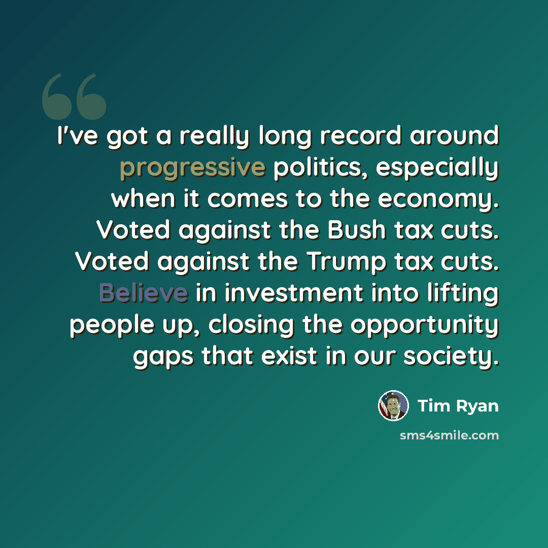 “I've got a really long record around progressive politics, especially when it comes to the economy. Voted against the Bush tax cuts. Voted against the Trump tax cuts. Believe in investment into lifting people up, closing the opportunity gaps that exist in our society.” quote by Tim Ryan