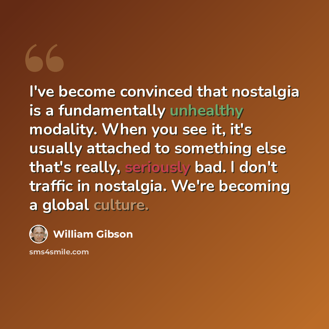 “I've become convinced that nostalgia is a fundamentally unhealthy modality. When you see it, it's usually attached to something else that's really, seriously bad. I don't traffic in nostalgia. We're becoming a global culture.” quote by William Gibson