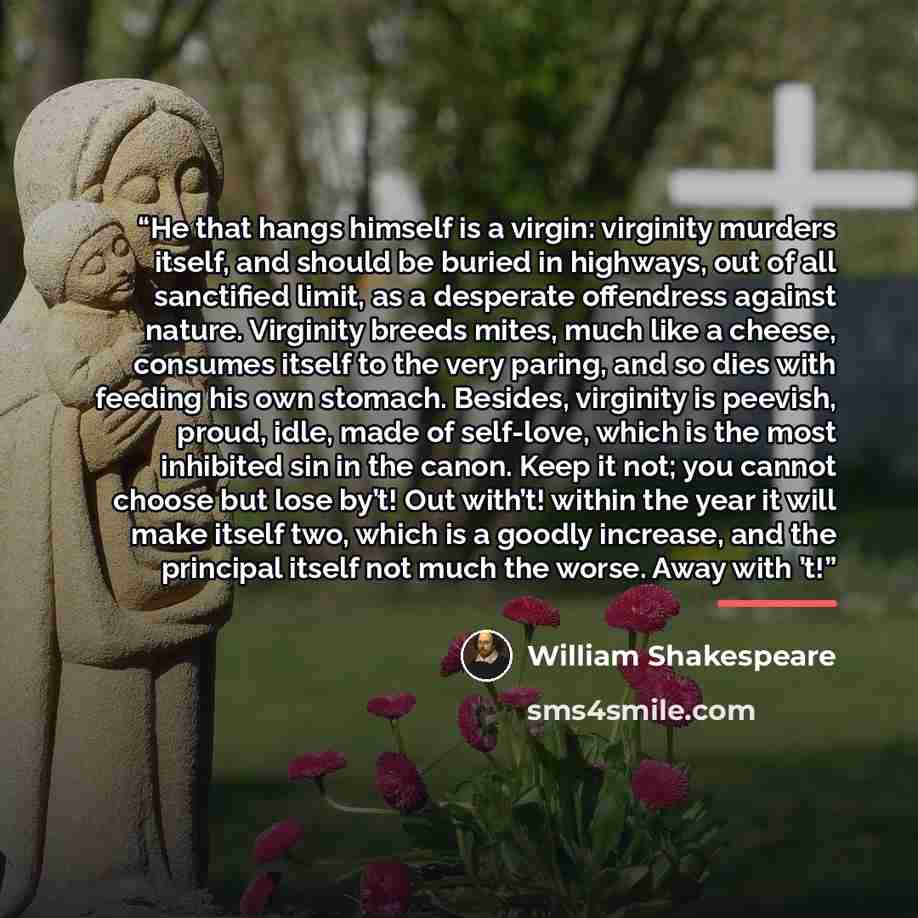 “He that hangs himself is a virgin: virginity murders itself, and should be buried in highways, out of all sanctified limit, as a desperate offendress against nature. Virginity breeds mites, much like a cheese, consumes itself to the very paring, and so dies with feeding his own stomach. Besides…” quote by William Shakespeare