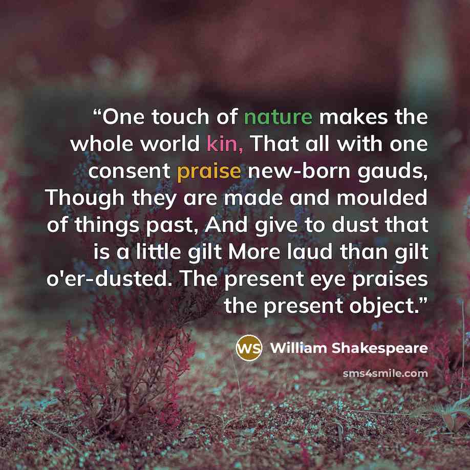 “One touch of nature makes the whole world kin, That all with one consent praise new-born gauds, Though they are made and moulded of things past, And give to dust that is a little gilt More laud than gilt o'er-dusted. The present eye praises the present object.” quote by William Shakespeare