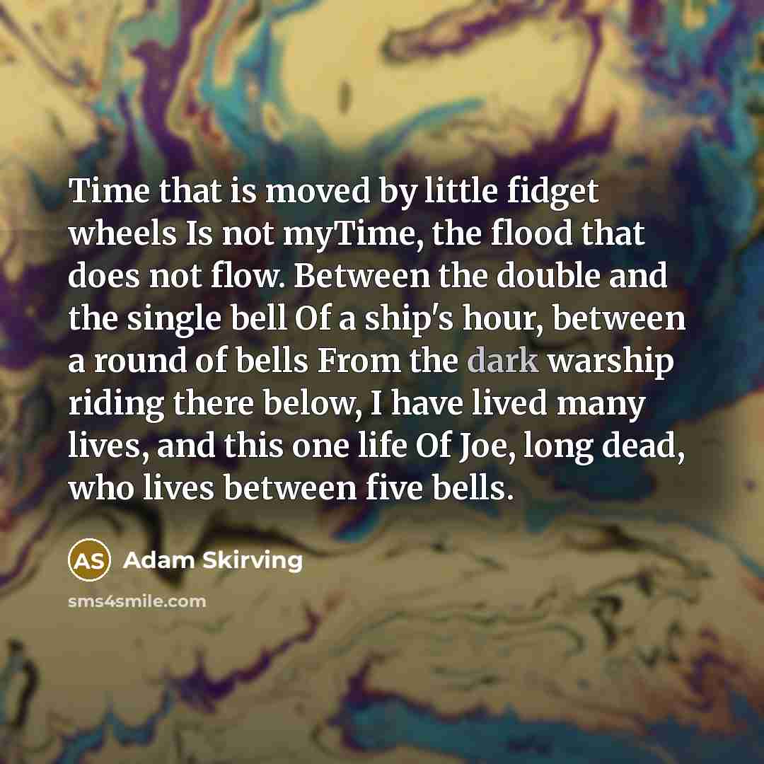 “Time that is moved by little fidget wheels Is not myTime, the flood that does not flow. Between the double and the single bell Of a ship's hour, between a round of bells From the dark warship riding there below, I have lived many lives, and this one life Of Joe, long dead, who lives between five…” quote by Adam Skirving