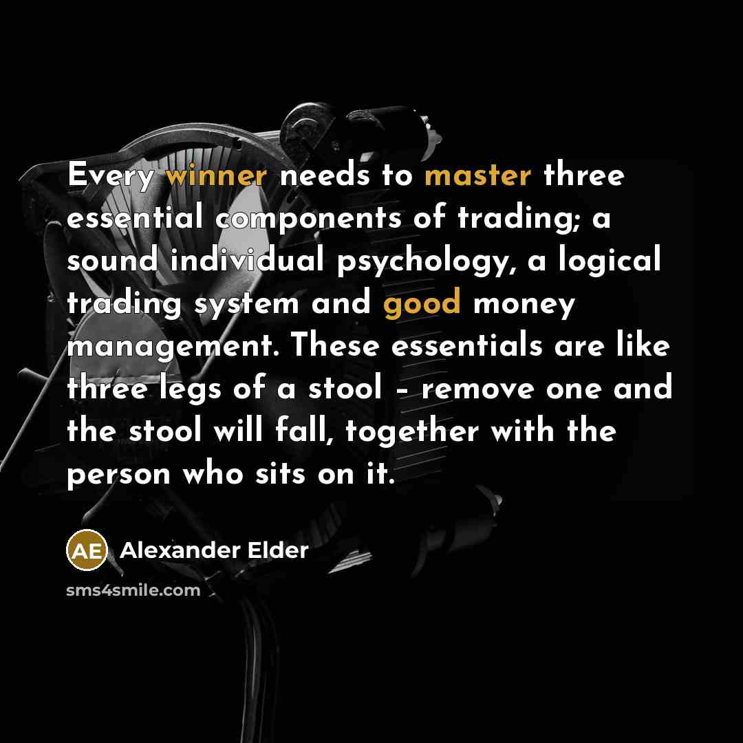 “Every winner needs to master three essential components of trading; a sound individual psychology, a logical trading system and good money management. These essentials are like three legs of a stool – remove one and the stool will fall, together with the person who sits on it.” quote by Alexander Elder