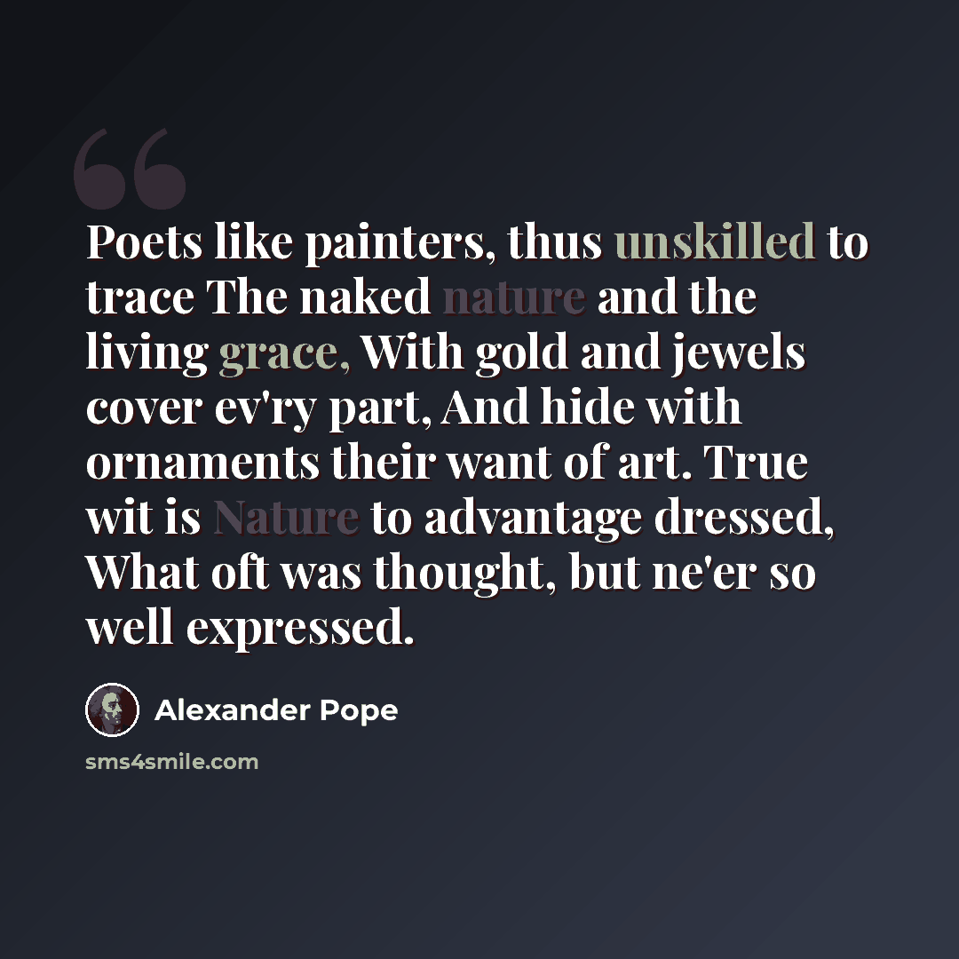 “Poets like painters, thus unskilled to trace The naked nature and the living grace, With gold and jewels cover ev'ry part, And hide with ornaments their want of art. True wit is Nature to advantage dressed, What oft was thought, but ne'er so well expressed.” quote by Alexander Pope