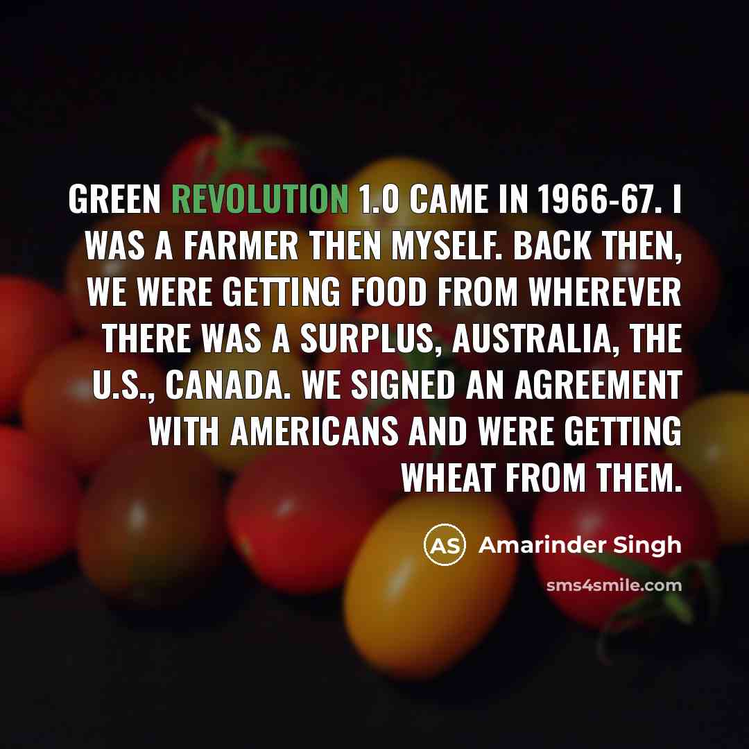 “Green Revolution 1.0 came in 1966-67. I was a farmer then myself. Back then, we were getting food from wherever there was a surplus, Australia, the U.S., Canada. We signed an agreement with Americans and were getting wheat from them.” quote by Amarinder Singh