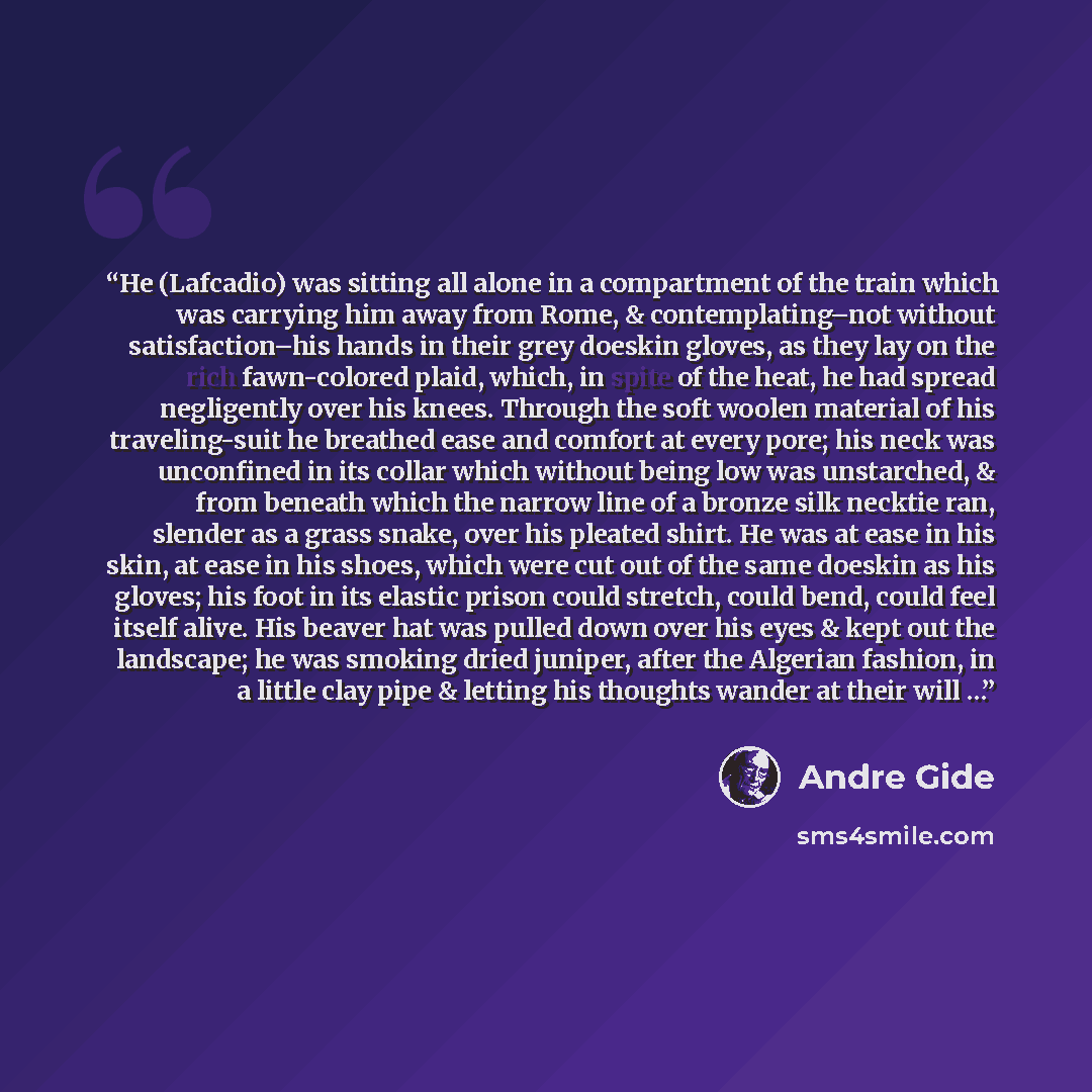 “He (Lafcadio) was sitting all alone in a compartment of the train which was carrying him away from Rome, & contemplating–not without satisfaction–his hands in their grey doeskin gloves, as they lay on the rich fawn-colored plaid, which, in spite of the heat, he had spread negligently over his…” quote by Andre Gide