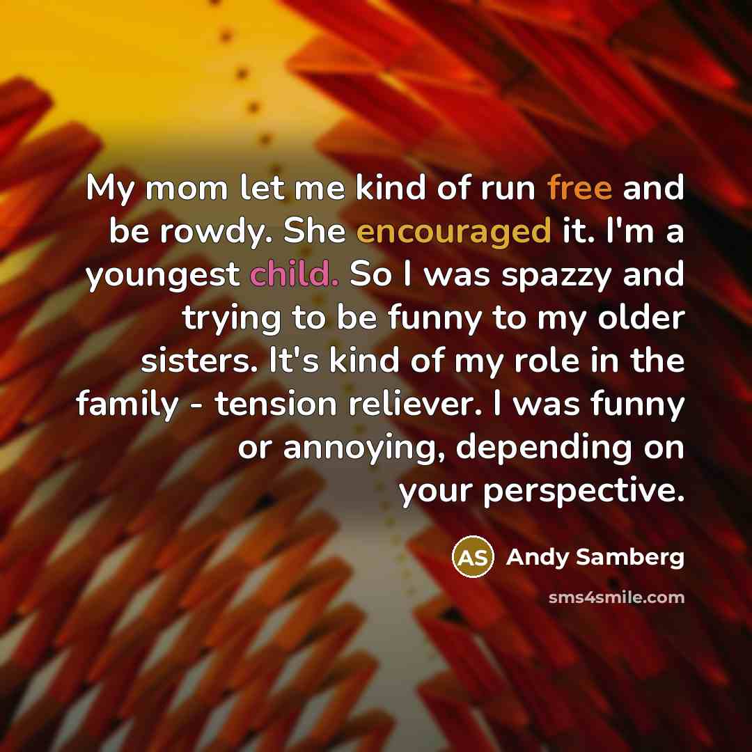 “My mom let me kind of run free and be rowdy. She encouraged it. I'm a youngest child. So I was spazzy and trying to be funny to my older sisters. It's kind of my role in the family - tension reliever. I was funny or annoying, depending on your perspective.” quote by Andy Samberg
