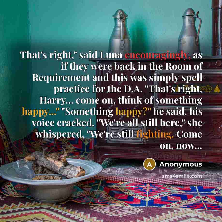 “That's right," said Luna encouragingly, as if they were back in the Room of Requirement and this was simply spell practice for the D.A. "That's right, Harry... come on, think of something happy..." "Something happy?" he said, his voice cracked. "We're all still here," she whispered, "We're still…” quote by Anonymous