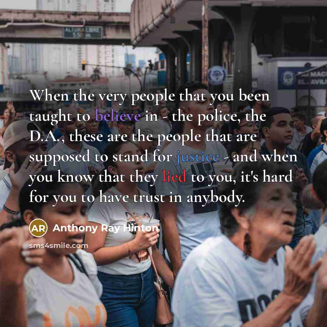 “When the very people that you been taught to believe in - the police, the D.A., these are the people that are supposed to stand for justice - and when you know that they lied to you, it's hard for you to have trust in anybody.” quote by Anthony Ray Hinton