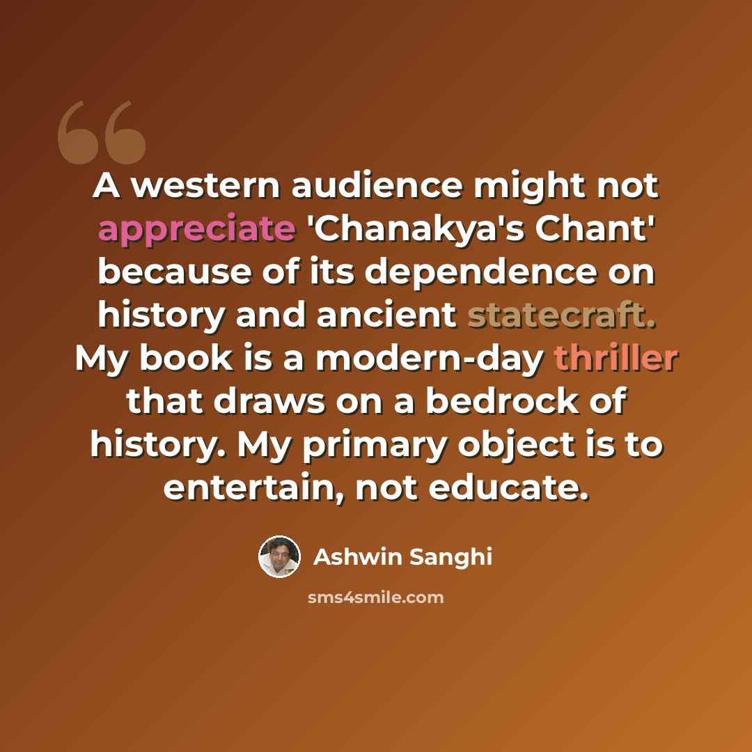 “A western audience might not appreciate 'Chanakya's Chant' because of its dependence on history and ancient statecraft. My book is a modern-day thriller that draws on a bedrock of history. My primary object is to entertain, not educate.” quote by Ashwin Sanghi