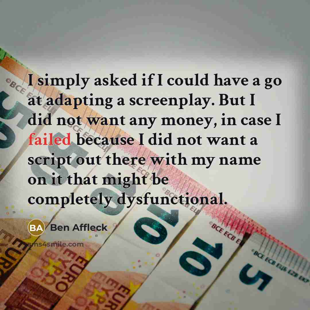 “I simply asked if I could have a go at adapting a screenplay. But I did not want any money, in case I failed because I did not want a script out there with my name on it that might be completely dysfunctional.” quote by Ben Affleck
