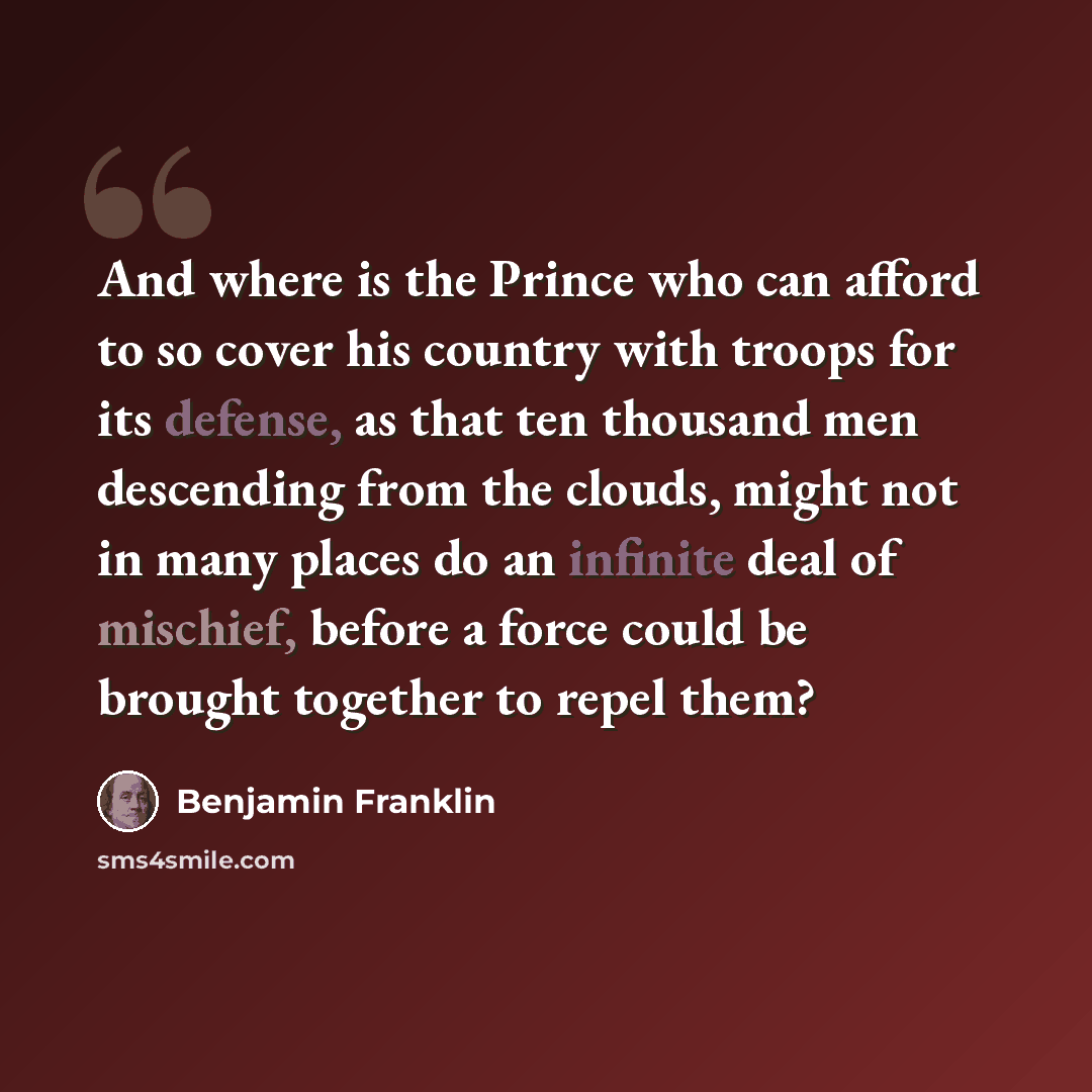“And where is the Prince who can afford to so cover his country with troops for its defense, as that ten thousand men descending from the clouds, might not in many places do an infinite deal of mischief, before a force could be brought together to repel them?” quote by Benjamin Franklin