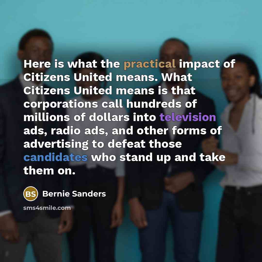“Here is what the practical impact of Citizens United means. What Citizens United means is that corporations call hundreds of millions of dollars into television ads, radio ads, and other forms of advertising to defeat those candidates who stand up and take them on.” quote by Bernie Sanders