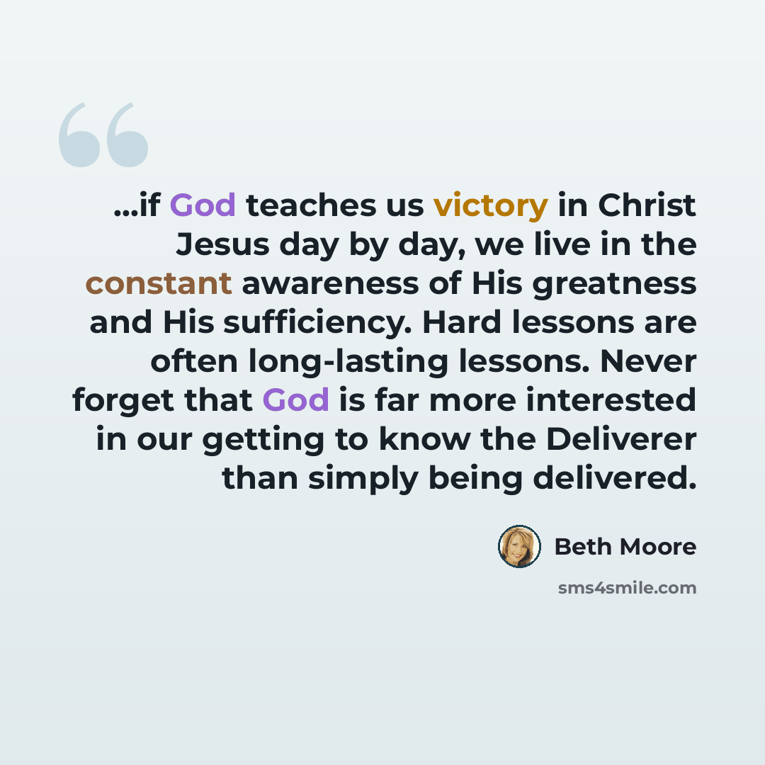 “...if God teaches us victory in Christ Jesus day by day, we live in the constant awareness of His greatness and His sufficiency. Hard lessons are often long-lasting lessons. Never forget that God is far more interested in our getting to know the Deliverer than simply being delivered.” quote by Beth Moore