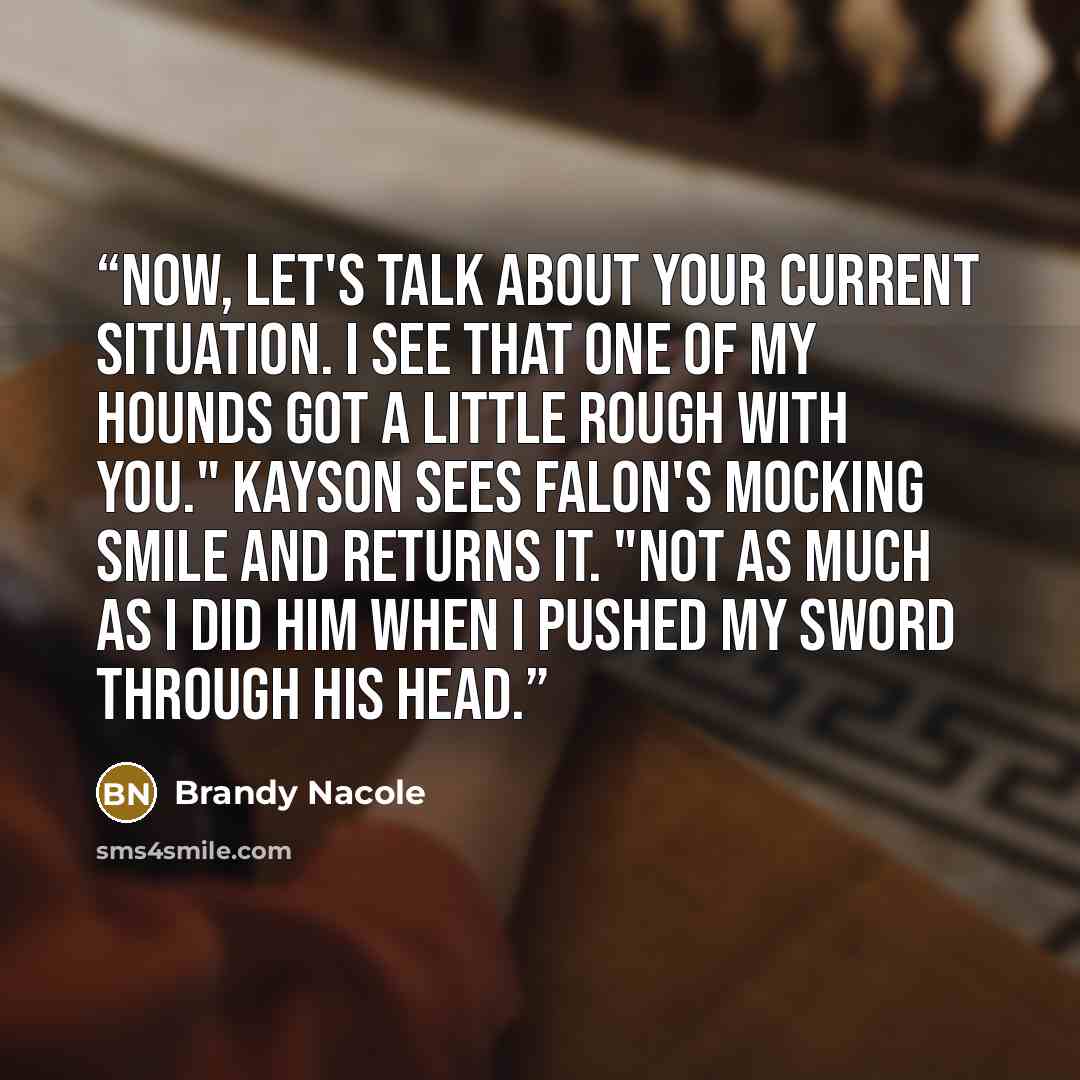 “Now, let's talk about your current situation. I see that one of my hounds got a little rough with you." Kayson sees Falon's mocking smile and returns it. "Not as much as I did him when I pushed my sword through his head.” quote by Brandy Nacole
