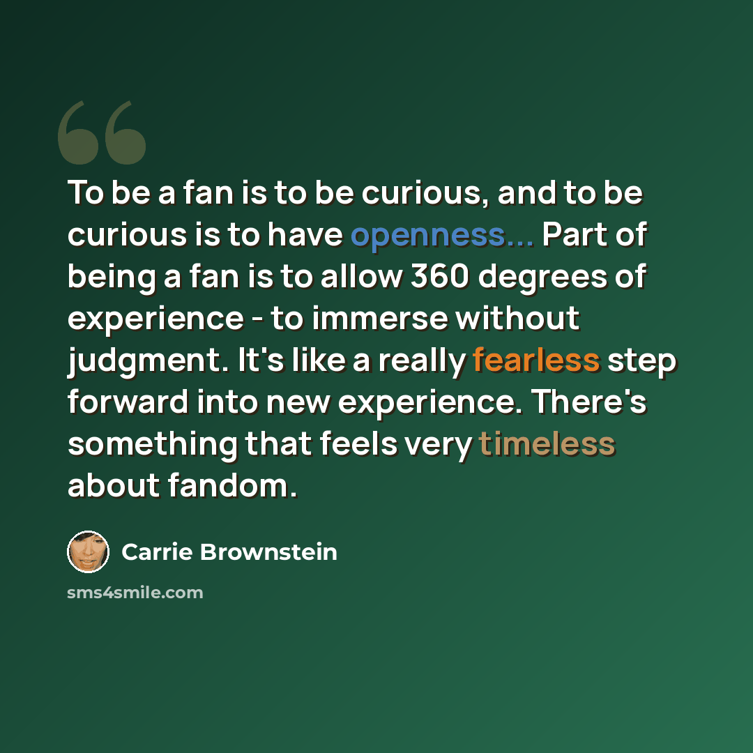 “To be a fan is to be curious, and to be curious is to have openness... Part of being a fan is to allow 360 degrees of experience - to immerse without judgment. It's like a really fearless step forward into new experience. There's something that feels very timeless about fandom.” quote by Carrie Brownstein