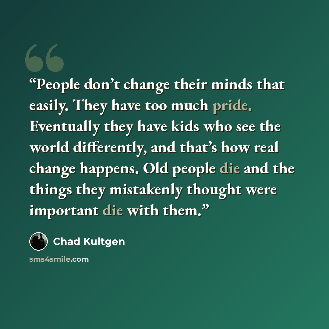 “People don’t change their minds that easily. They have too much pride. Eventually they have kids who see the world differently, and that’s how real change happens. Old people die and the things they mistakenly thought were important die with them.” quote by Chad Kultgen