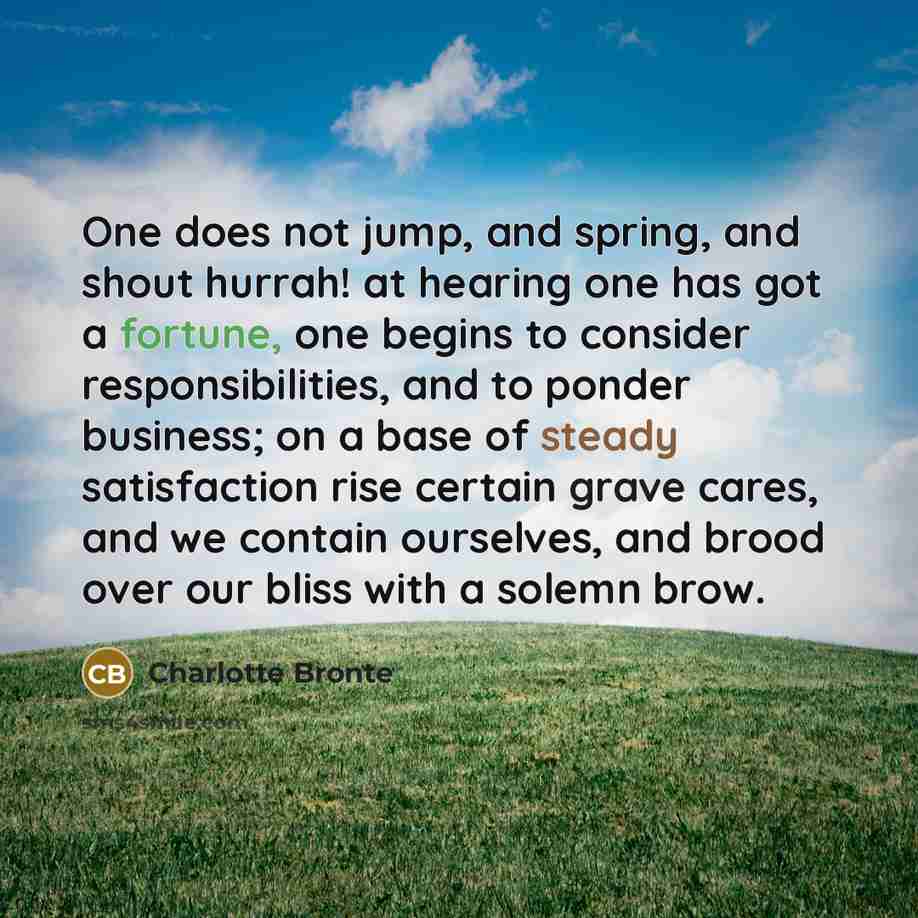 “One does not jump, and spring, and shout hurrah! at hearing one has got a fortune, one begins to consider responsibilities, and to ponder business; on a base of steady satisfaction rise certain grave cares, and we contain ourselves, and brood over our bliss with a solemn brow.” quote by Charlotte Bronte