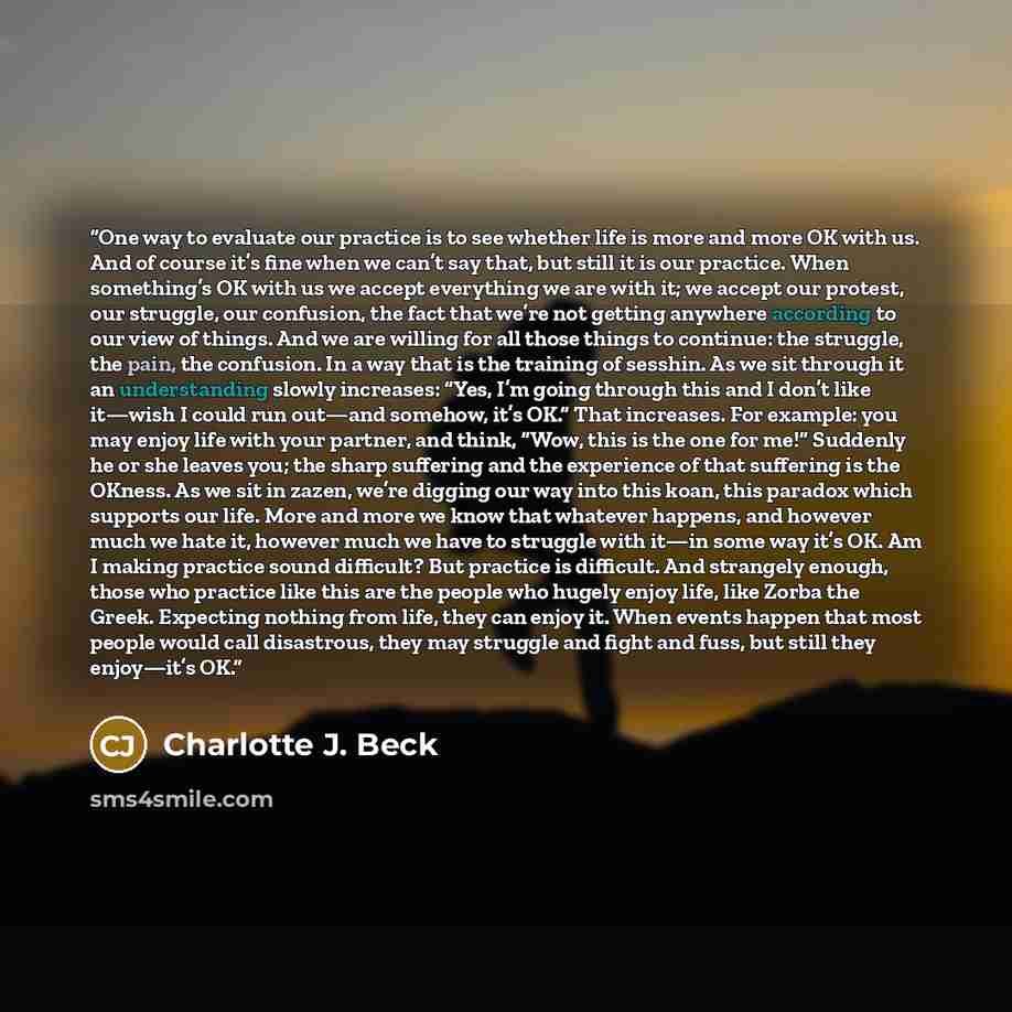 “One way to evaluate our practice is to see whether life is more and more OK with us. And of course it’s fine when we can’t say that, but still it is our practice. When something’s OK with us we accept everything we are with it; we accept our protest, our struggle, our confusion, the fact that…” quote by Charlotte J. Beck