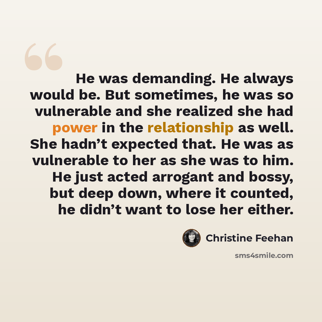 “He was demanding. He always would be. But sometimes, he was so vulnerable and she realized she had power in the relationship as well. She hadn’t expected that. He was as vulnerable to her as she was to him. He just acted arrogant and bossy, but deep down, where it counted, he didn’t want to lose…” quote by Christine Feehan