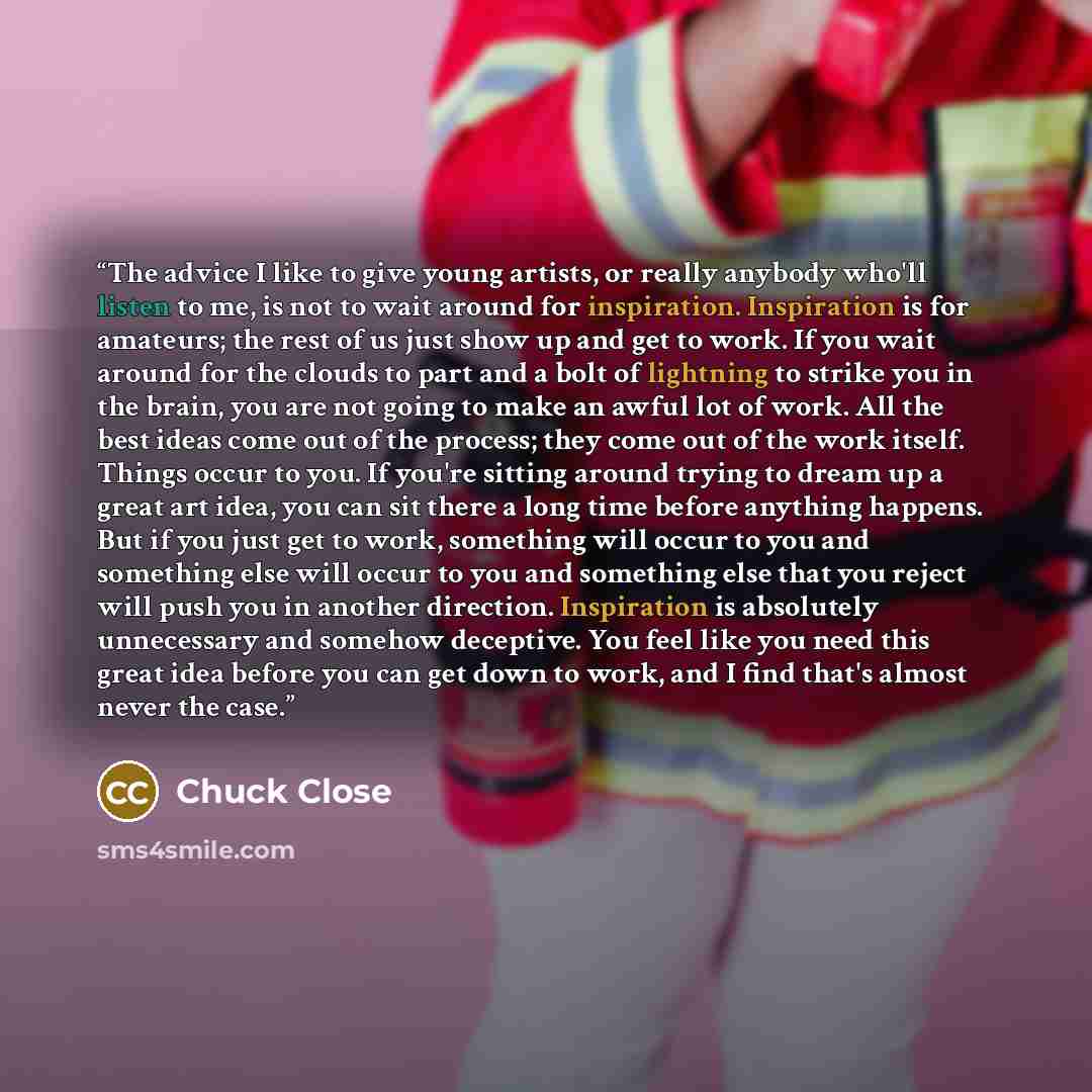 “The advice I like to give young artists, or really anybody who'll listen to me, is not to wait around for inspiration. Inspiration is for amateurs; the rest of us just show up and get to work. If you wait around for the clouds to part and a bolt of lightning to strike you in the brain, you are not…” quote by Chuck Close