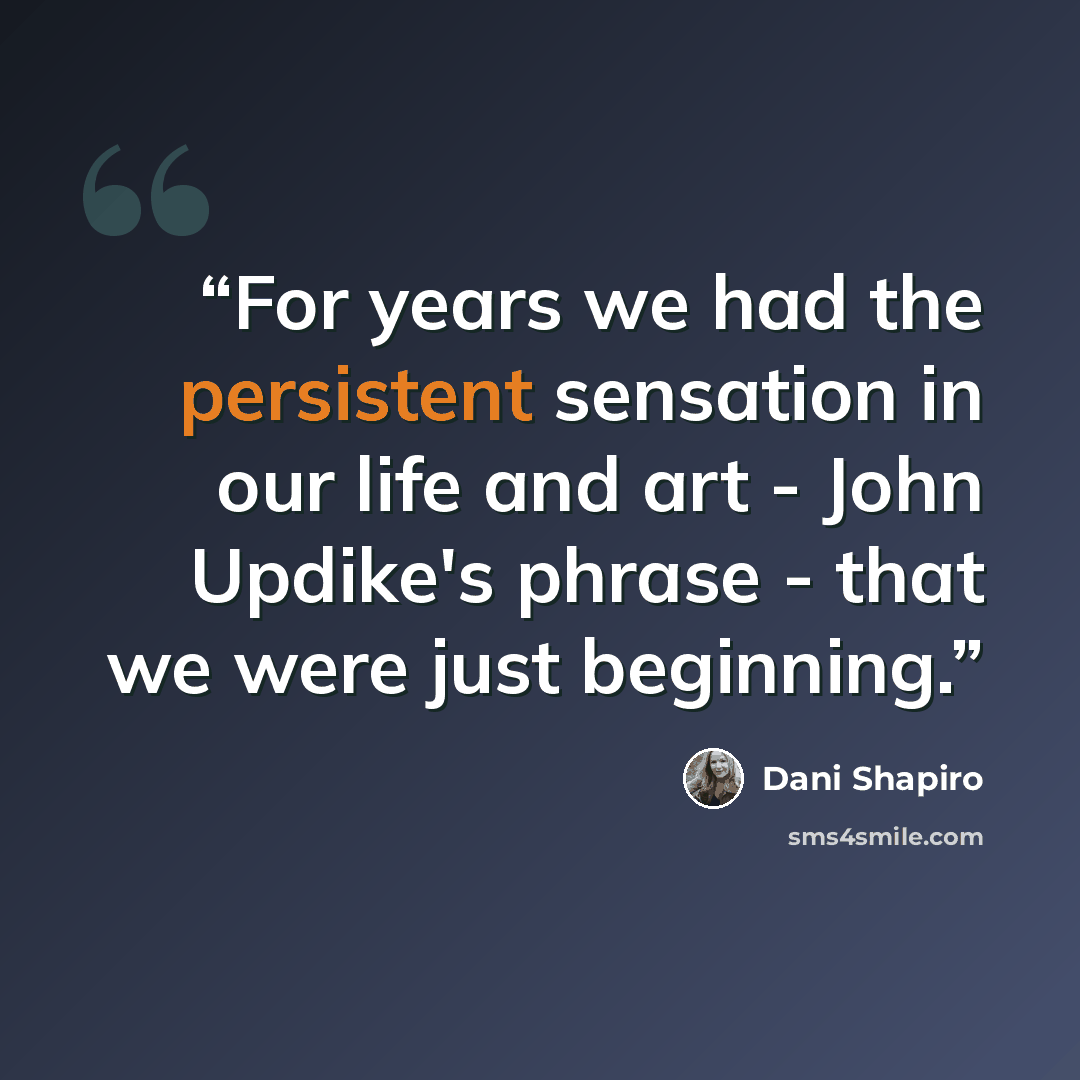 “For years we had the persistent sensation in our life and art - John Updike's phrase - that we were just beginning.” quote by Dani Shapiro