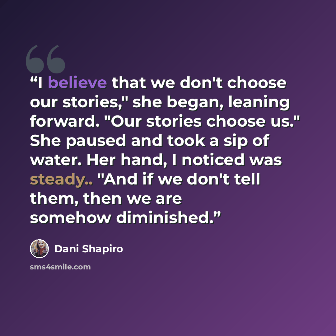 “I believe that we don't choose our stories," she began, leaning forward. "Our stories choose us." She paused and took a sip of water. Her hand, I noticed was steady.. "And if we don't tell them, then we are somehow diminished.” quote by Dani Shapiro