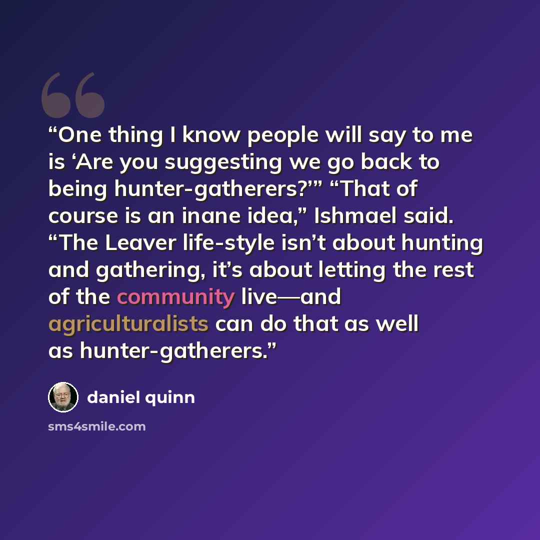 “One thing I know people will say to me is ‘Are you suggesting we go back to being hunter-gatherers?’” “That of course is an inane idea,” Ishmael said. “The Leaver life-style isn’t about hunting and gathering, it’s about letting the rest of the community live—and agriculturalists can do that as…” quote by Daniel Quinn