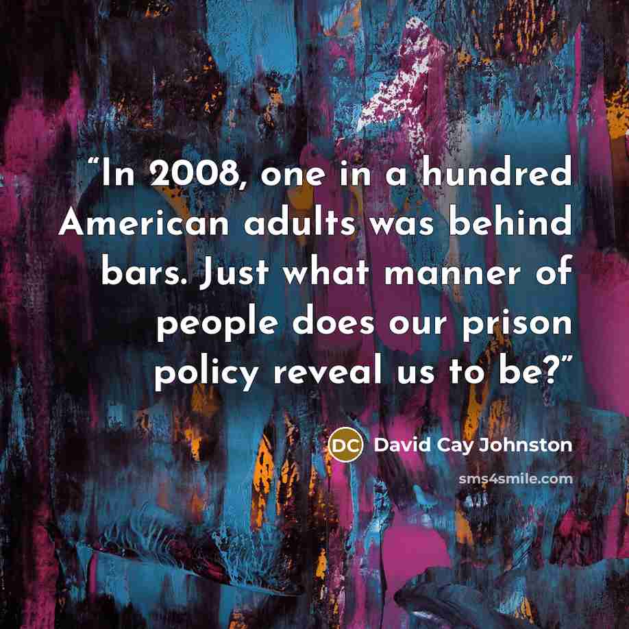 “In 2008, one in a hundred American adults was behind bars. Just what manner of people does our prison policy reveal us to be?” quote by David Cay Johnston