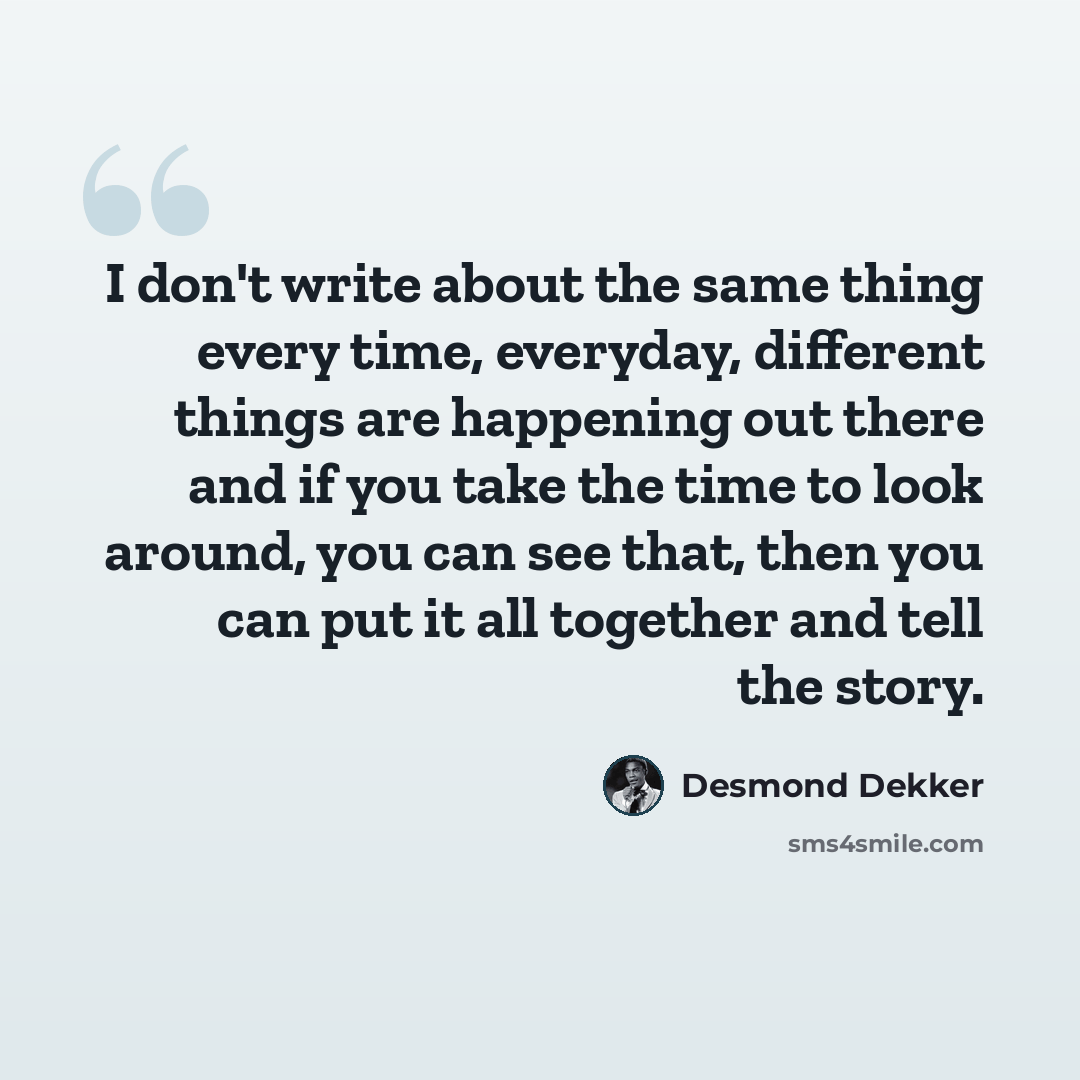 “I don't write about the same thing every time, everyday, different things are happening out there and if you take the time to look around, you can see that, then you can put it all together and tell the story.” quote by Desmond Dekker