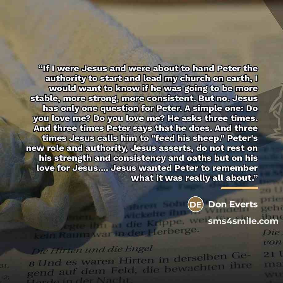 “If I were Jesus and were about to hand Peter the authority to start and lead my church on earth, I would want to know if he was going to be more stable, more strong, more consistent. But no. Jesus has only one question for Peter. A simple one: Do you love me? Do you love me? He asks three times…” quote by Don Everts