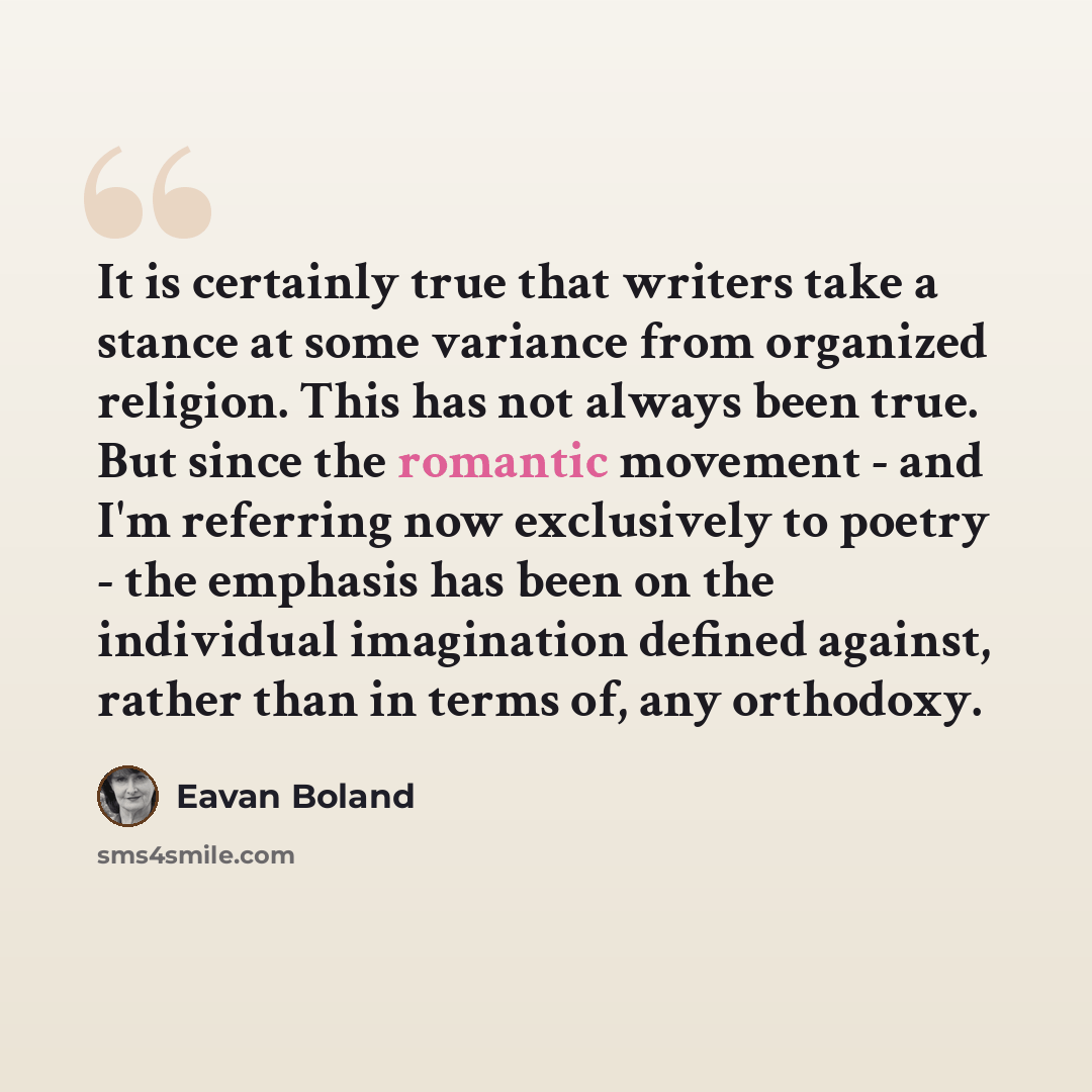 “It is certainly true that writers take a stance at some variance from organized religion. This has not always been true. But since the romantic movement - and I'm referring now exclusively to poetry - the emphasis has been on the individual imagination defined against, rather than in terms of, any…” quote by Eavan Boland