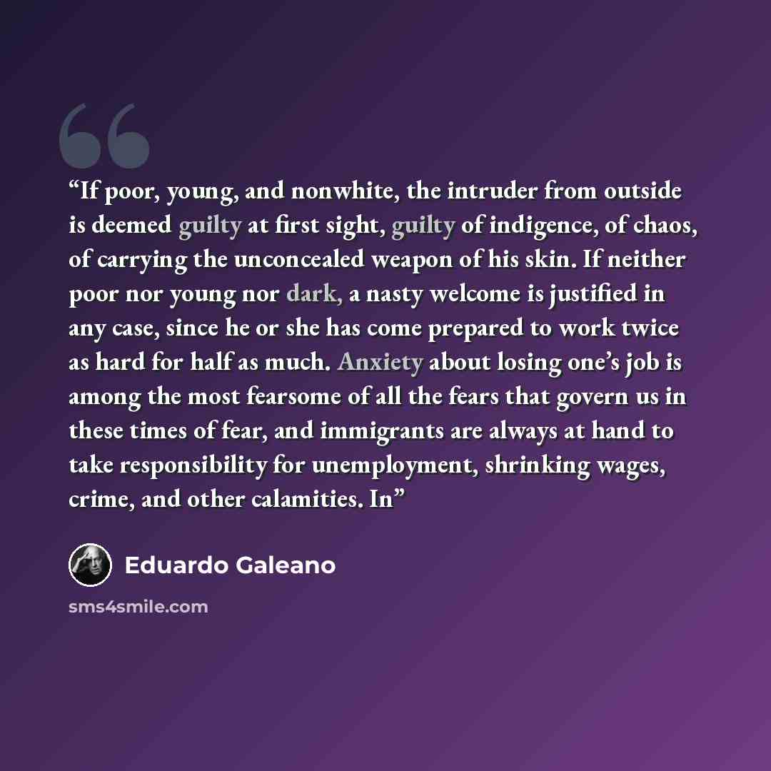 “If poor, young, and nonwhite, the intruder from outside is deemed guilty at first sight, guilty of indigence, of chaos, of carrying the unconcealed weapon of his skin. If neither poor nor young nor dark, a nasty welcome is justified in any case, since he or she has come prepared to work twice as…” quote by Eduardo Galeano