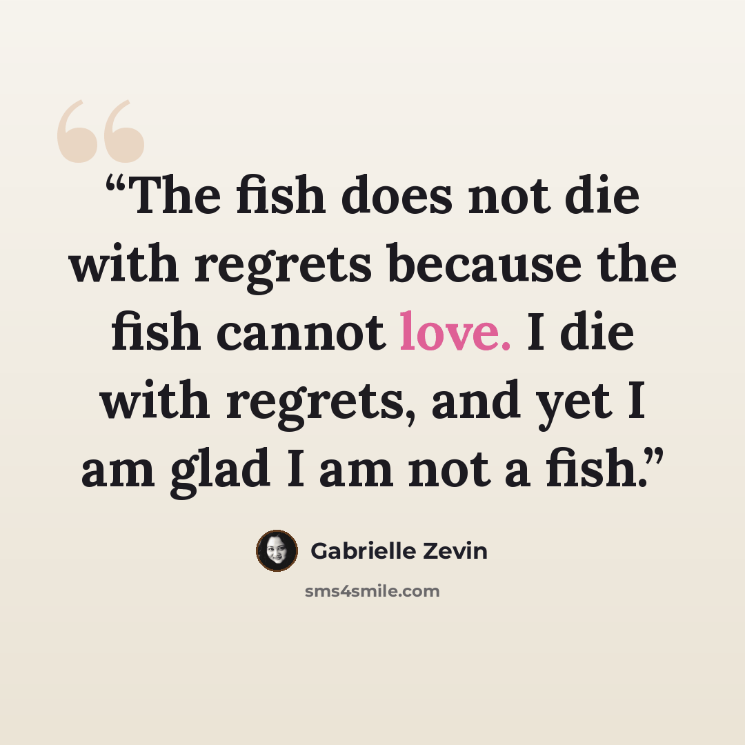 “The fish does not die with regrets because the fish cannot love. I die with regrets, and yet I am glad I am not a fish.” quote by Gabrielle Zevin