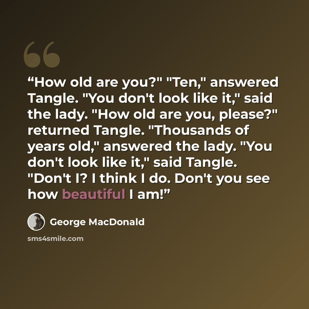 “How old are you?" "Ten," answered Tangle. "You don't look like it," said the lady. "How old are you, please?" returned Tangle. "Thousands of years old," answered the lady. "You don't look like it," said Tangle. "Don't I? I think I do. Don't you see how beautiful I am!” quote by George MacDonald