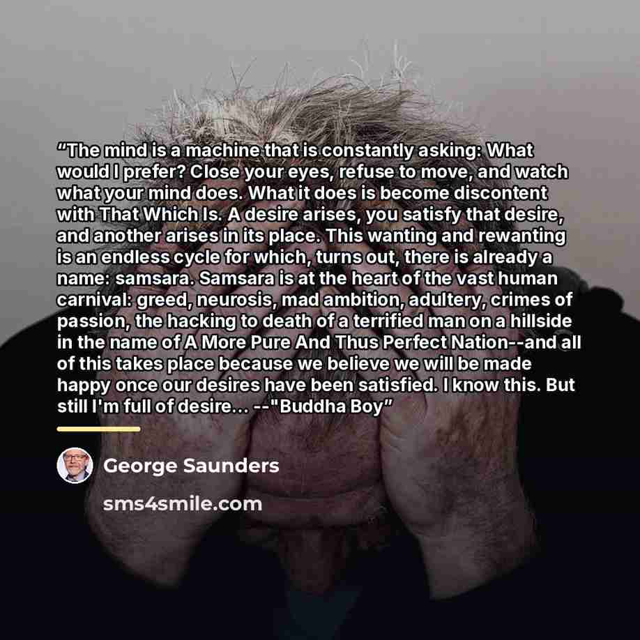 “The mind is a machine that is constantly asking: What would I prefer? Close your eyes, refuse to move, and watch what your mind does. What it does is become discontent with That Which Is. A desire arises, you satisfy that desire, and another arises in its place. This wanting and rewanting is an…” quote by George Saunders