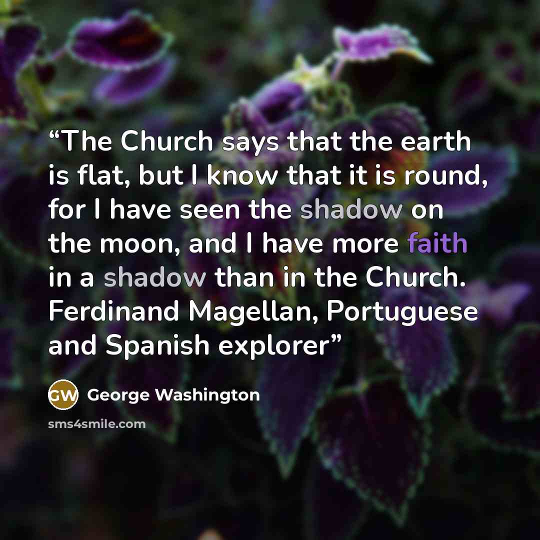 “The Church says that the earth is flat, but I know that it is round, for I have seen the shadow on the moon, and I have more faith in a shadow than in the Church. Ferdinand Magellan, Portuguese and Spanish explorer” quote by George Washington