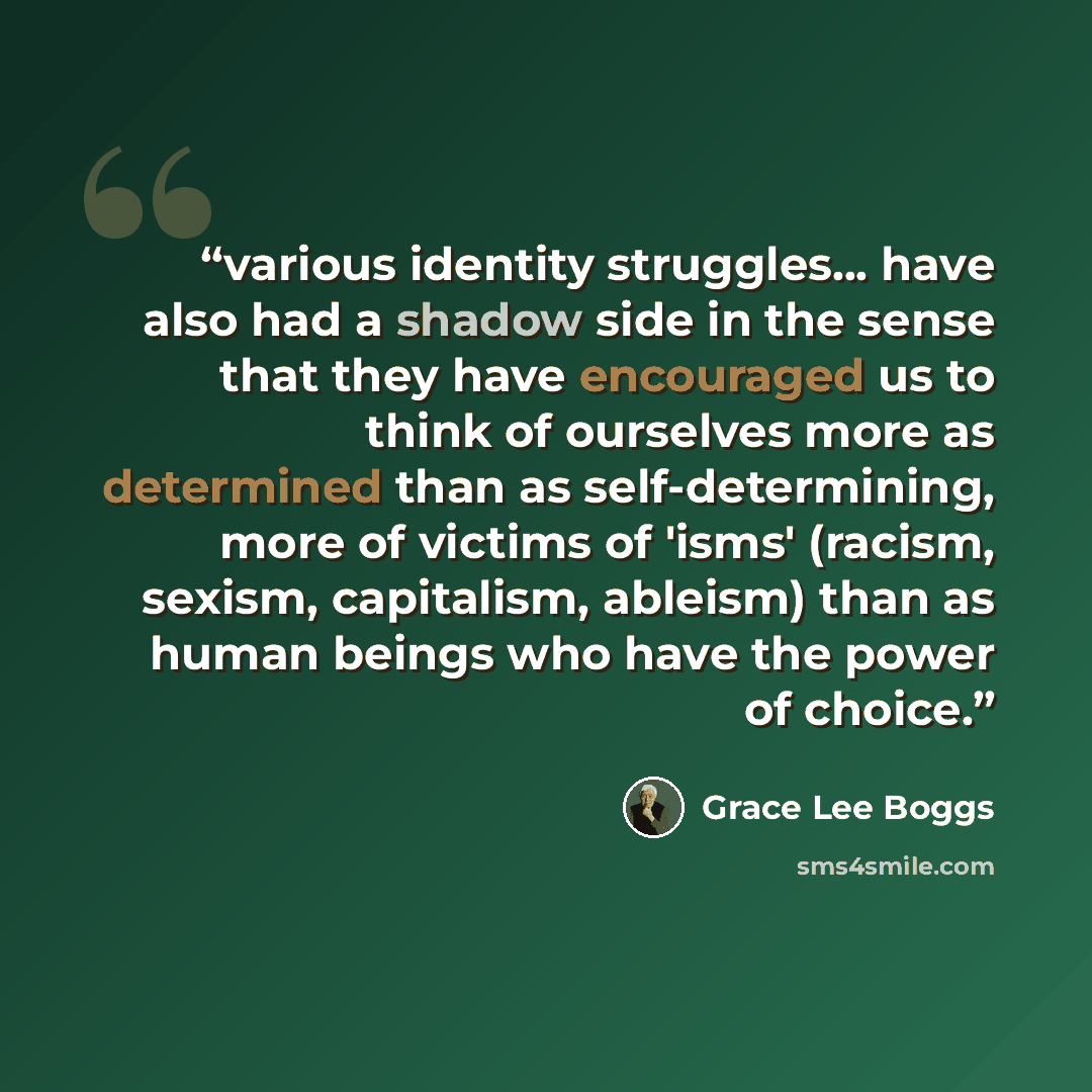 “various identity struggles... have also had a shadow side in the sense that they have encouraged us to think of ourselves more as determined than as self-determining, more of victims of 'isms' (racism, sexism, capitalism, ableism) than as human beings who have the power of choice.” quote by Grace Lee Boggs