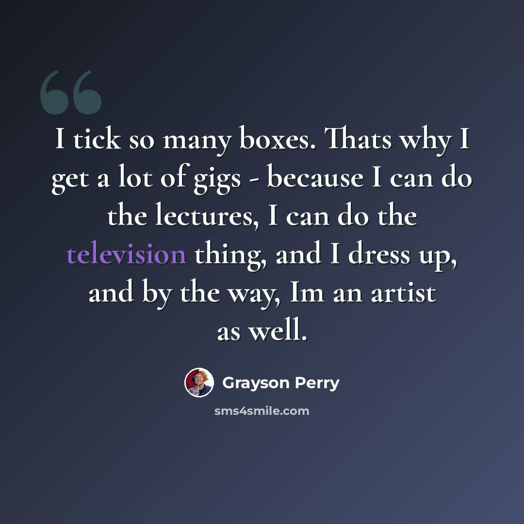 “I tick so many boxes. Thats why I get a lot of gigs - because I can do the lectures, I can do the television thing, and I dress up, and by the way, Im an artist as well.” quote by Grayson Perry