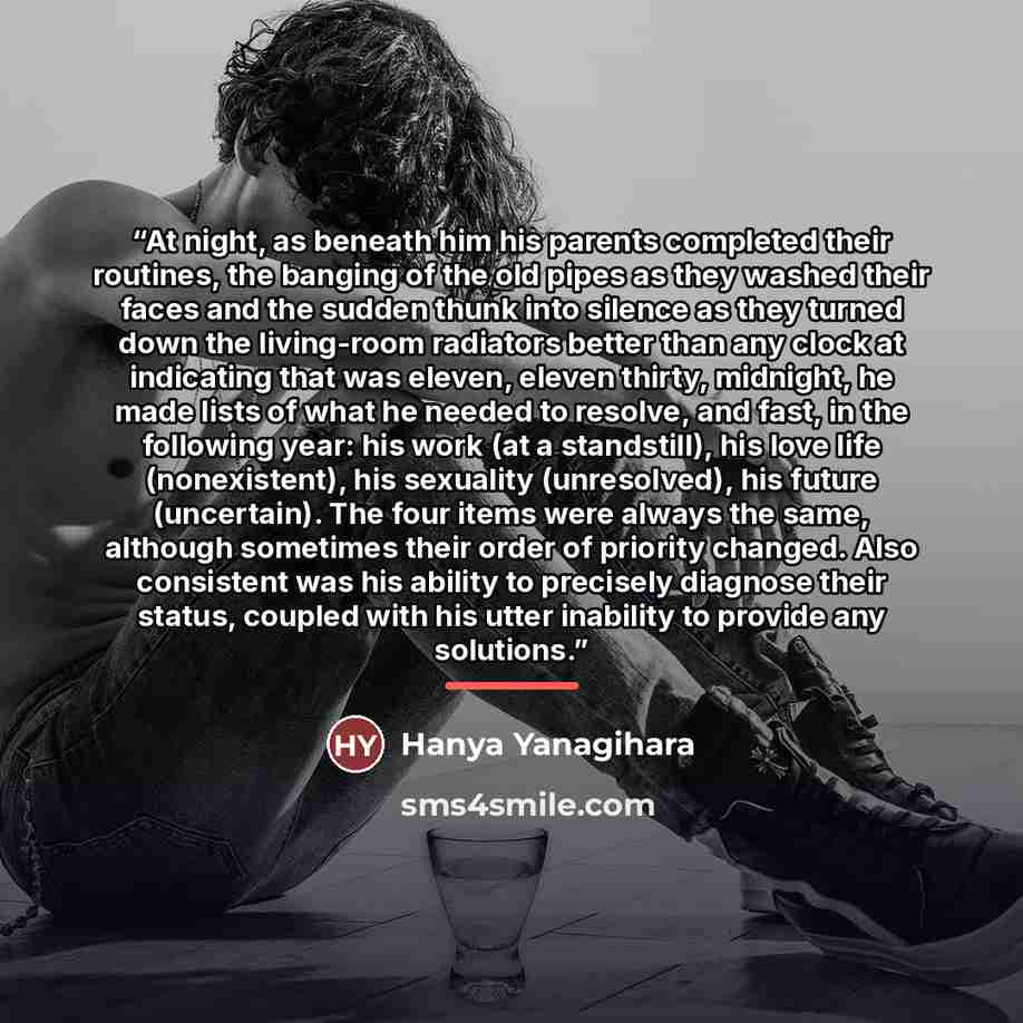 “At night, as beneath him his parents completed their routines, the banging of the old pipes as they washed their faces and the sudden thunk into silence as they turned down the living-room radiators better than any clock at indicating that was eleven, eleven thirty, midnight, he made lists of what…” quote by Hanya Yanagihara