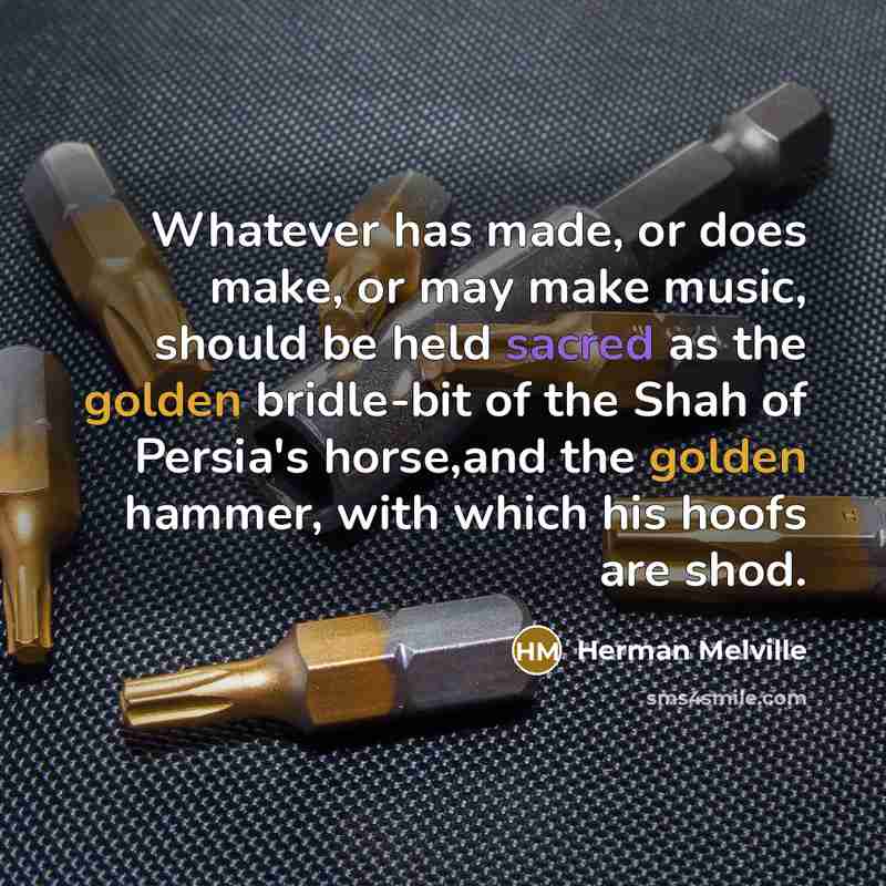 “Whatever has made, or does make, or may make music, should be held sacred as the golden bridle-bit of the Shah of Persia's horse,and the golden hammer, with which his hoofs are shod.” quote by Herman Melville
