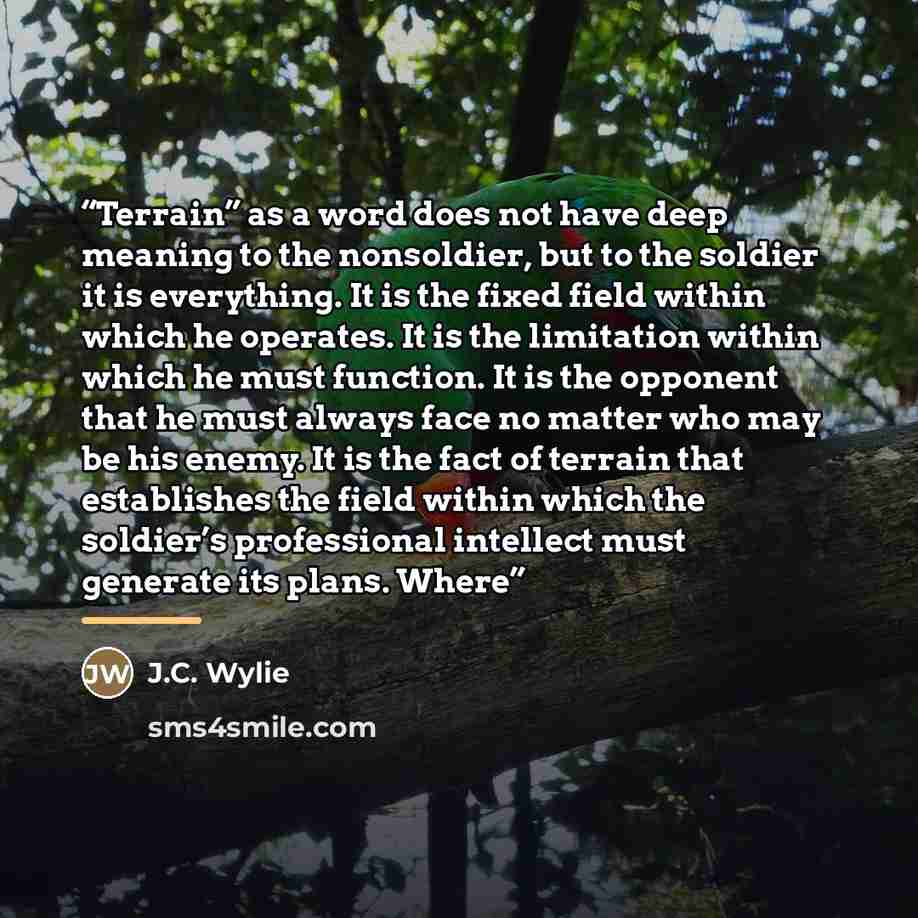 “Terrain” as a word does not have deep meaning to the nonsoldier, but to the soldier it is everything. It is the fixed field within which he operates. It is the limitation within which he must function. It is the opponent that he must always face no matter who may be his enemy. It is the fact of…” quote by J.C. Wylie
