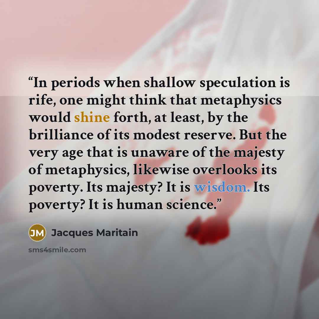 “In periods when shallow speculation is rife, one might think that metaphysics would shine forth, at least, by the brilliance of its modest reserve. But the very age that is unaware of the majesty of metaphysics, likewise overlooks its poverty. Its majesty? It is wisdom. Its poverty? It is human…” quote by Jacques Maritain